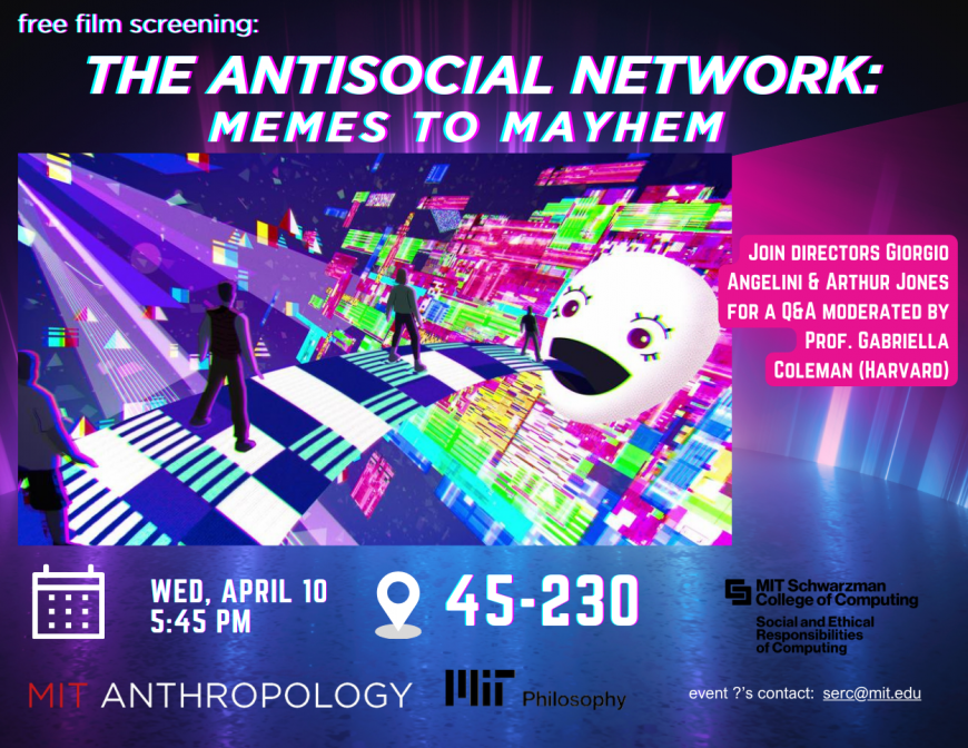 free film screening The AntiSocial Network: Memes to Mayhem - image of human figures standing on a pixelated checkerboard streaming from the mouth of a cartoonish head with a chaotic multi colored background. Wed, April 10 5:45pm, 45-230, Join Directors Giorgio ANGELINI & ARTHUR JONES FOR A Q&A MODERATED BY PROF. GABRIELLA COLEMAN (HARVARD)logos for MIT Anthropology, MIT Philosophy, MIT Schwarzman College of Computing Social and Ethical Responsibilities of Computing. ?'s about this event: contact serc@mit.e