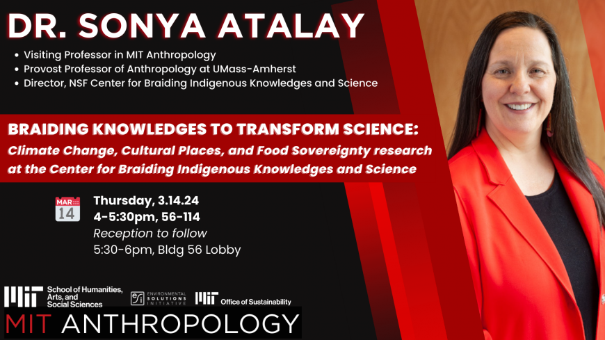 Dr. Sonya Atalay  • Visiting Professor in MIT Anthropology • Provost Professor of Anthropology at UMass-Amherst • Director, NSF Center for Braiding Indigenous Knowledges and Science "Braiding Knowledges to Transform Science: Climate Change, Cultural Places, and Food Sovereignty research at the Center for Braiding Indigenous Knowledges and Science" with logos of MIT Anthropology, MIT Office of Sustainability, MIT School of Humanities and Social Sciences, and Environmental Solutions Initiative. 