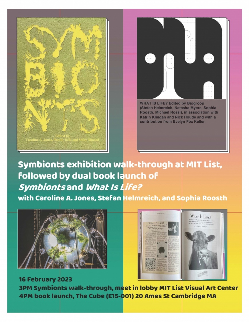 Symbionts exhibition walk-through at MIT List, followed by dual book launch of Symbionts and What Is Life? with Caroline A. Jones, Stefan Helmreich, and Sophia Roosth, 16 February 2023 3PM Symbionts walk-through, meet in lobby MIT List Visual Art Center 4PM book launch, The Cube (E15-001) 20 Ames St Cambridge MA. 4 images: 2 Book Covers Featuring Text reading "Symbionts - edited by Caroline A Jones, Natalie Bell, and Selby Nimrod", "WHAT IS LIFE? Edited by Biogroop (Stefan Helmreich, Natasha Myers, Sophia R