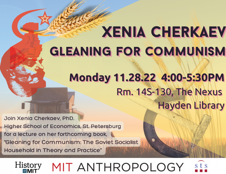 Text: Xenia Cherkaev, Gleaning For Communism, Monday, 11.28.22 4:00-5:30PM, Rm 14S-130, The Nexus, Hayden Library, Join Xenia Cherkaev, PhD. Higher School of Economics, St. Petersburg for a lecture on her forthcoming book, "Gleaning for Communism: The Soviet Socialist Household in Theory and Practice", MIT History, Anthropology, and STS Logos. Image: Lenin siloughette with two hands holding a hammer and sickle emerging form his head, a gold star, a few wheat stalks against a setting sun over a wheat field