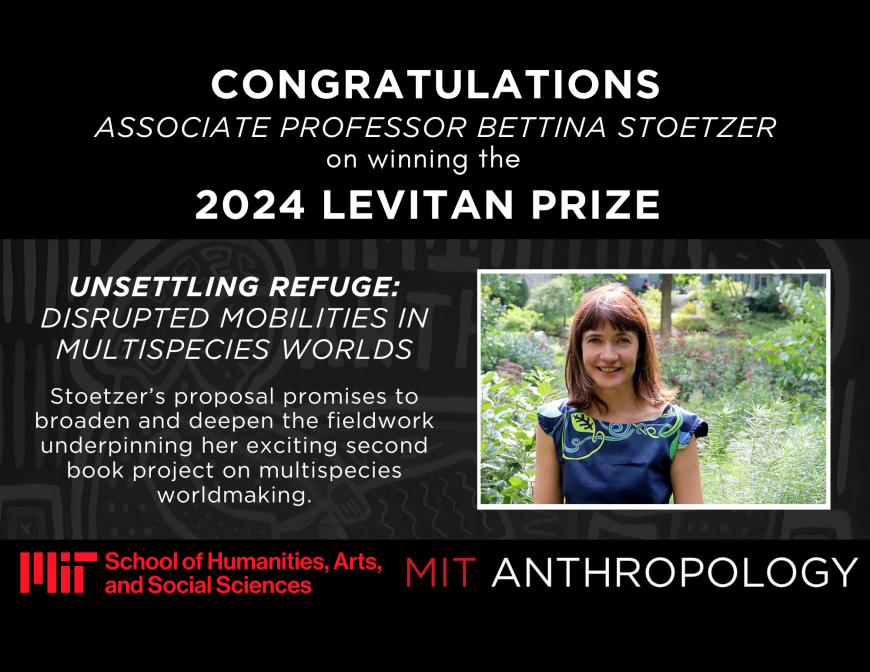 Congratulations Associate Professor Bettina Stoetzer on winning the 2024 Levitan Prize Unsettling Refuge: Disrupted Mobilities in Multispecies Worlds  Stoetzer’s proposal promises to broaden and deepen the fieldwork underpinning her exciting second book project on multispecies worldmaking. MIT School of Humanities, Arts, and Social Sciences logo and MIT Anthropology logo
