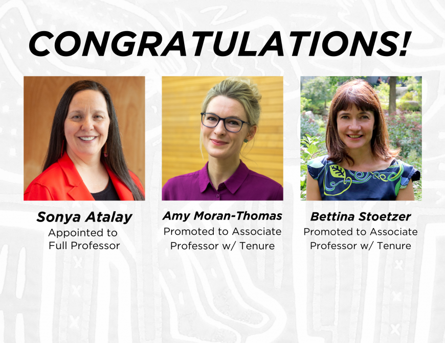Congratulations Sonya Atalay, appointed to Full Professor, Amy Moran-Thomas, promoted to Associate Professor w/ Tenure, and Bettina Stoetzerpromoted to Associate Professor w/ Tenure 