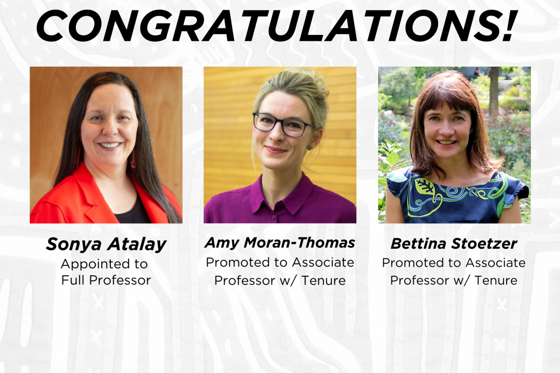 Congratulations Sonya Atalay, appointed to Full Professor, Amy Moran-Thomas, promoted to Associate Professor w/ Tenure, and Bettina Stoetzerpromoted to Associate Professor w/ Tenure 