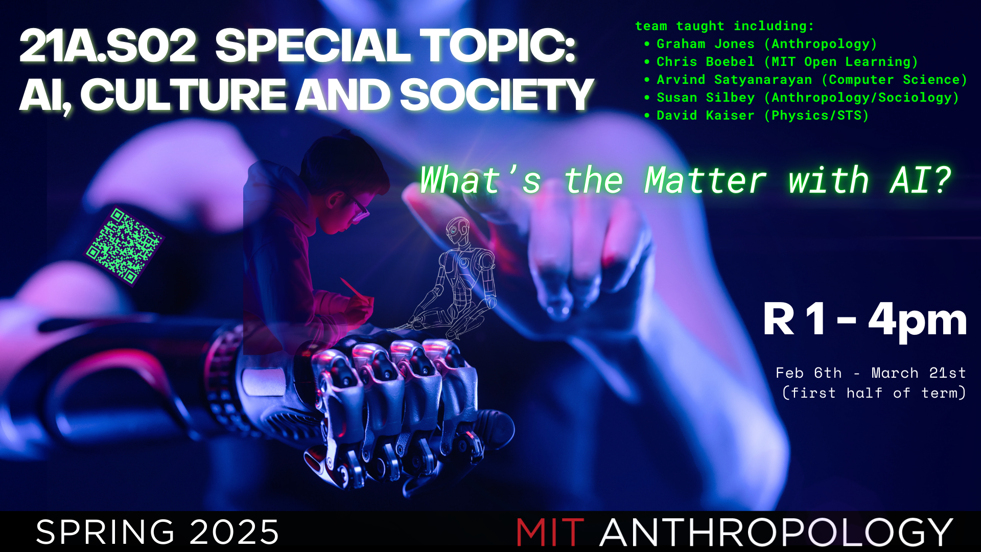 human figure drawing a robot figure with letters "What's the matter with AI? " and a larger human figure with a robotic arm in the background. Text reads 21A.S02 Special Topic: AI, Culture and Society team taught including Graham Jones (Anthropology) Chris Boebel (MIT Open Learning) Arvind Satyanarayan (Computer Science) Susan Silbey (Anthropology/Sociology) David Kaiser (Physics/STS) R 1-4pm, Feb 6 - March 21 (first half of term)