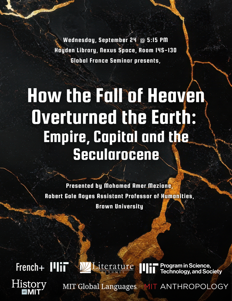 Wednesday, September 24 @ 5:15 PM, Hayden Library, Nexus Space, Room I45-130, Global France Seminur presents,How the Fall of Heaven Overturned the Eorth: Empire, Capital and the Secularocene Presented by Mohamed Amer Meziane, Robert Gale Noes Assistant Professor of Humanities, Brown University sponsored by French+ MIT, Literature @ MIT, MIT STS, History @ MIT, MIT Global Languages, MIT Anthropology