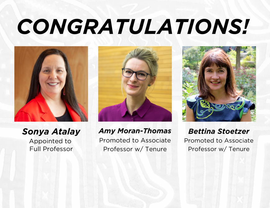 Congratulations Sonya Atalay, appointed to Full Professor, Amy Moran-Thomas, promoted to Associate Professor with Tenure, and Bettina Stoetzer promoted to Associate Professor with Tenure 